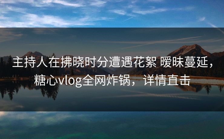 主持人在拂晓时分遭遇花絮 暧昧蔓延，糖心vlog全网炸锅，详情直击