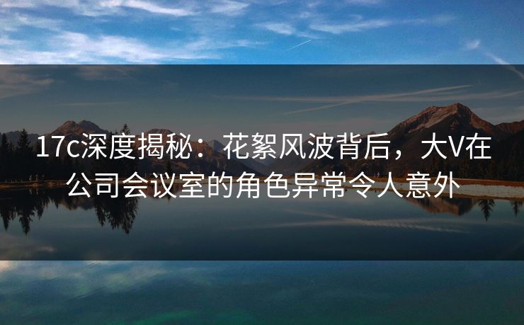 17c深度揭秘：花絮风波背后，大V在公司会议室的角色异常令人意外