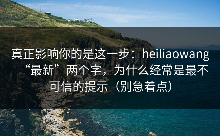 真正影响你的是这一步：heiliaowang“最新”两个字，为什么经常是最不可信的提示（别急着点）