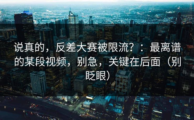 说真的，反差大赛被限流？：最离谱的某段视频，别急，关键在后面（别眨眼）