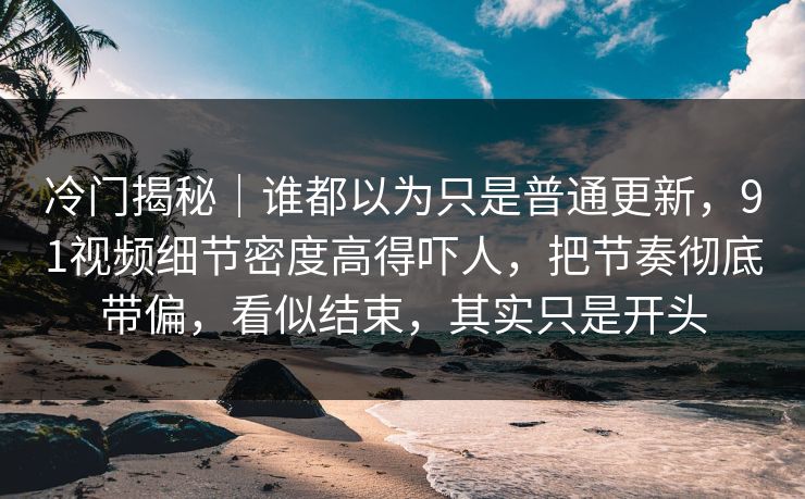 冷门揭秘｜谁都以为只是普通更新，91视频细节密度高得吓人，把节奏彻底带偏，看似结束，其实只是开头