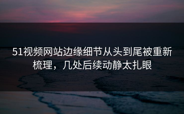 51视频网站边缘细节从头到尾被重新梳理，几处后续动静太扎眼