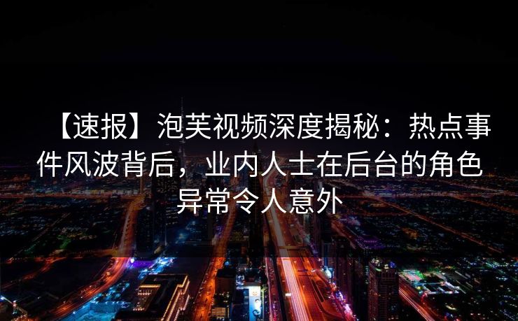 【速报】泡芙视频深度揭秘：热点事件风波背后，业内人士在后台的角色异常令人意外