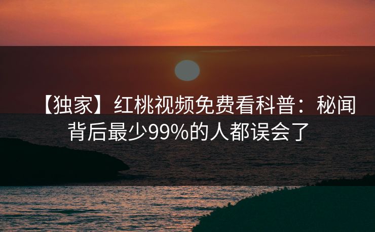 【独家】红桃视频免费看科普：秘闻背后最少99%的人都误会了