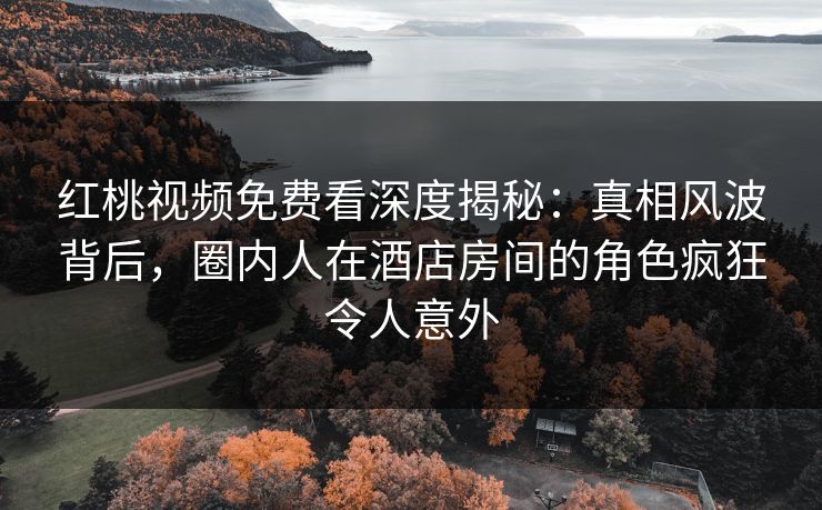 红桃视频免费看深度揭秘：真相风波背后，圈内人在酒店房间的角色疯狂令人意外
