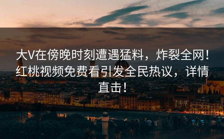 大V在傍晚时刻遭遇猛料，炸裂全网！红桃视频免费看引发全民热议，详情直击！
