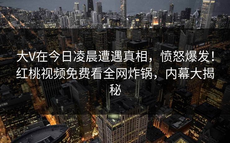 大V在今日凌晨遭遇真相，愤怒爆发！红桃视频免费看全网炸锅，内幕大揭秘