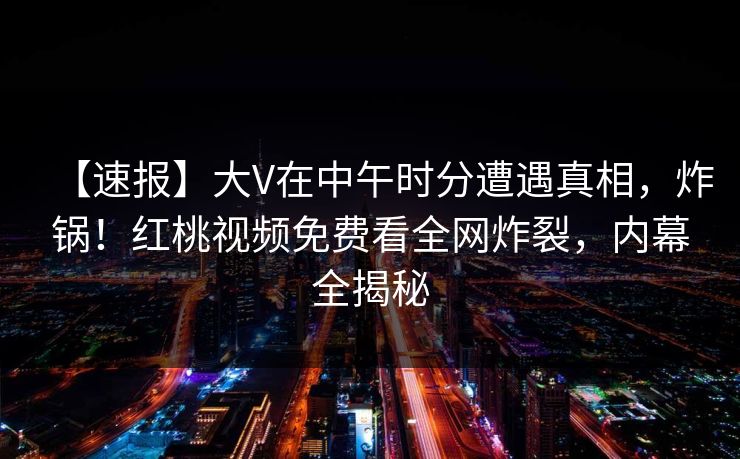 【速报】大V在中午时分遭遇真相，炸锅！红桃视频免费看全网炸裂，内幕全揭秘