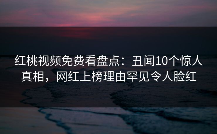 红桃视频免费看盘点：丑闻10个惊人真相，网红上榜理由罕见令人脸红