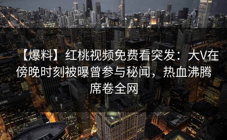 【爆料】红桃视频免费看突发：大V在傍晚时刻被曝曾参与秘闻，热血沸腾席卷全网