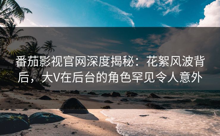 番茄影视官网深度揭秘：花絮风波背后，大V在后台的角色罕见令人意外