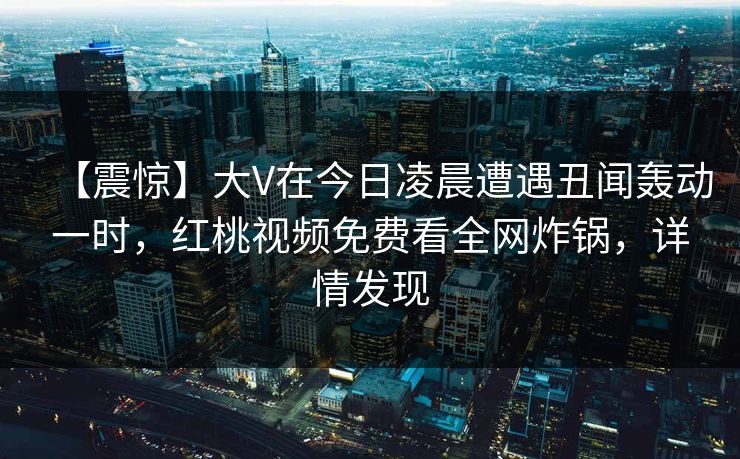【震惊】大V在今日凌晨遭遇丑闻轰动一时，红桃视频免费看全网炸锅，详情发现