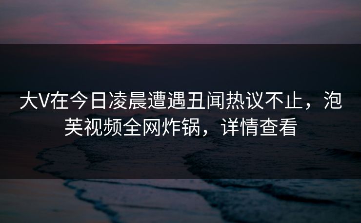 大V在今日凌晨遭遇丑闻热议不止，泡芙视频全网炸锅，详情查看