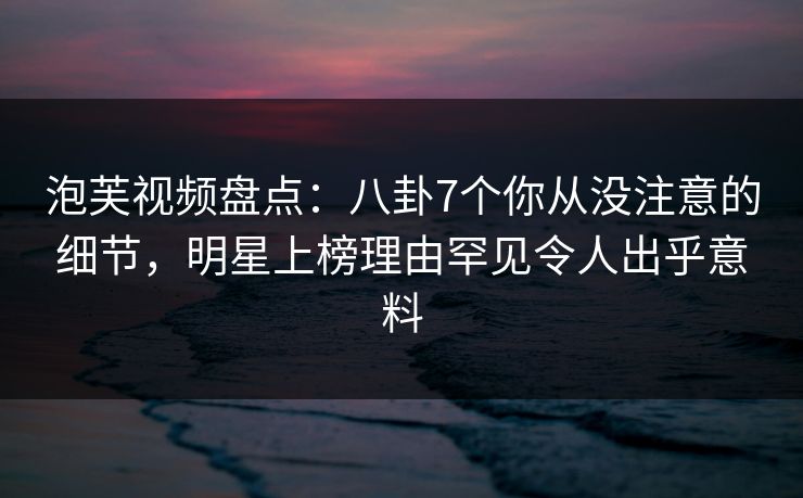 泡芙视频盘点：八卦7个你从没注意的细节，明星上榜理由罕见令人出乎意料