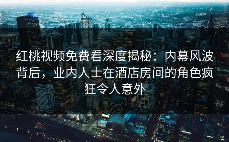 红桃视频免费看深度揭秘：内幕风波背后，业内人士在酒店房间的角色疯狂令人意外