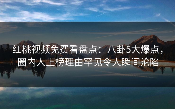 红桃视频免费看盘点：八卦5大爆点，圈内人上榜理由罕见令人瞬间沦陷
