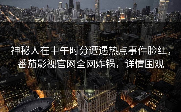 神秘人在中午时分遭遇热点事件脸红，番茄影视官网全网炸锅，详情围观