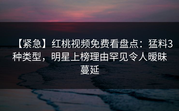 【紧急】红桃视频免费看盘点：猛料3种类型，明星上榜理由罕见令人暧昧蔓延