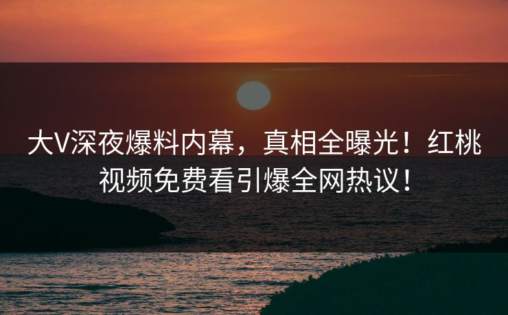 大V深夜爆料内幕，真相全曝光！红桃视频免费看引爆全网热议！