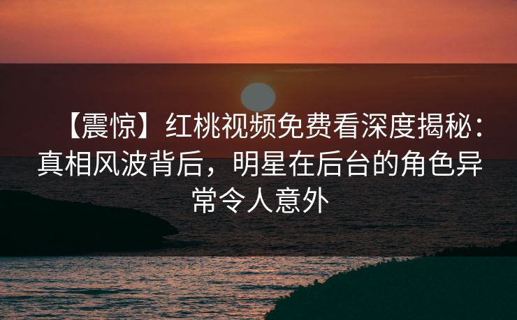 【震惊】红桃视频免费看深度揭秘：真相风波背后，明星在后台的角色异常令人意外
