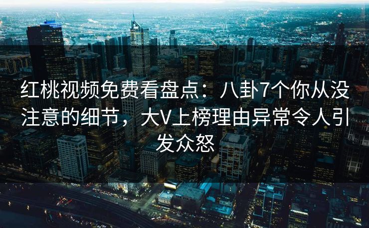 红桃视频免费看盘点:八卦7个你从没注意的细节,大V上榜理由异常令人引发众怒 红桃视频免费看盘点:八卦7个你从没注意的细节,大V上榜理由异常令人引发众怒