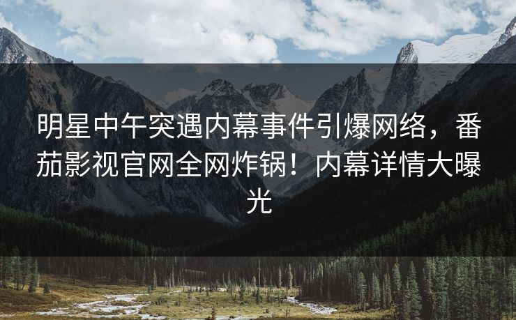 明星中午突遇内幕事件引爆网络，番茄影视官网全网炸锅！内幕详情大曝光
