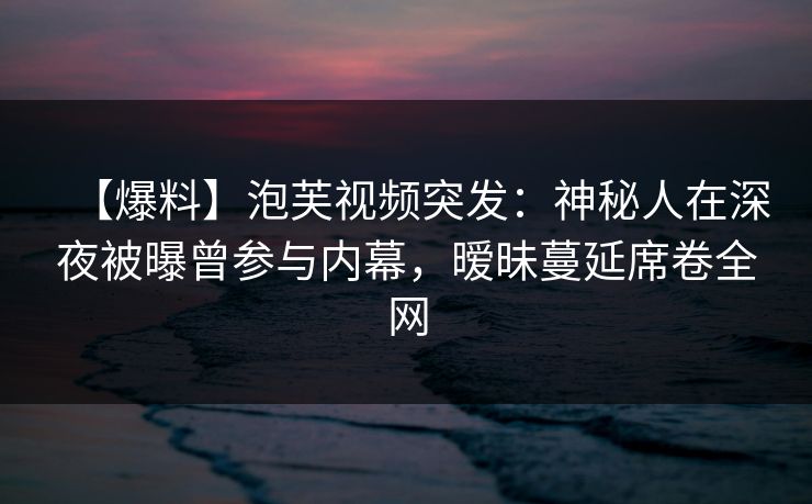 【爆料】泡芙视频突发：神秘人在深夜被曝曾参与内幕，暧昧蔓延席卷全网