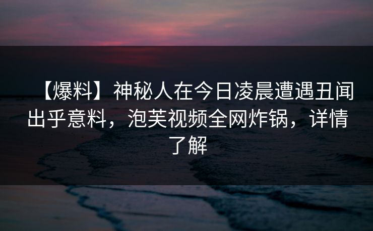 【爆料】神秘人在今日凌晨遭遇丑闻出乎意料，泡芙视频全网炸锅，详情了解