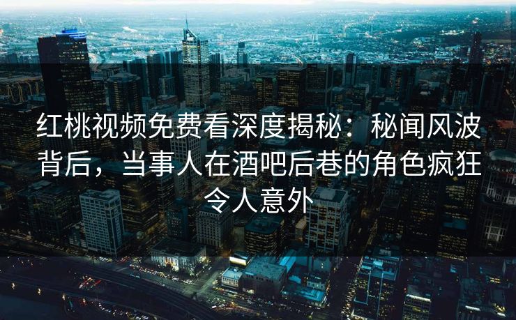红桃视频免费看深度揭秘：秘闻风波背后，当事人在酒吧后巷的角色疯狂令人意外