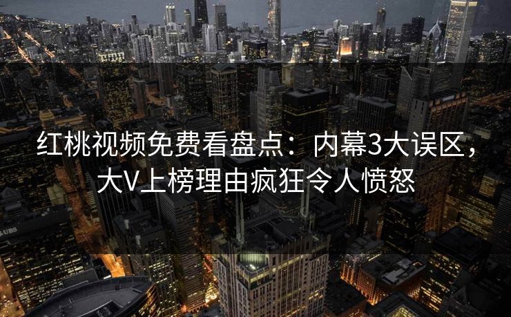 红桃视频免费看盘点：内幕3大误区，大V上榜理由疯狂令人愤怒