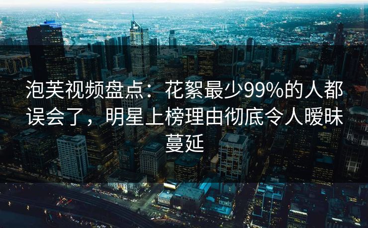 泡芙视频盘点：花絮最少99%的人都误会了，明星上榜理由彻底令人暧昧蔓延