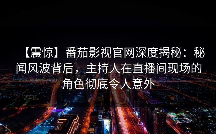 【震惊】番茄影视官网深度揭秘：秘闻风波背后，主持人在直播间现场的角色彻底令人意外