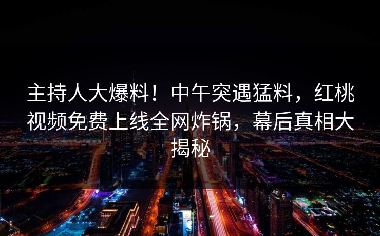 主持人大爆料！中午突遇猛料，红桃视频免费上线全网炸锅，幕后真相大揭秘