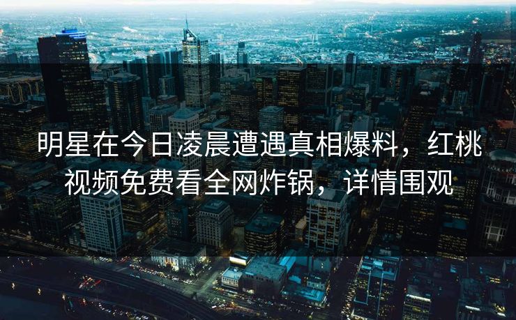 明星在今日凌晨遭遇真相爆料，红桃视频免费看全网炸锅，详情围观