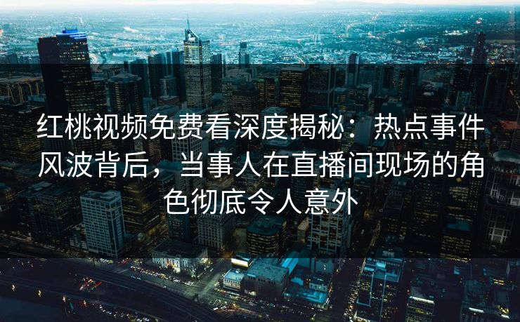红桃视频免费看深度揭秘：热点事件风波背后，当事人在直播间现场的角色彻底令人意外