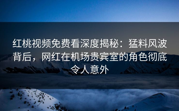 红桃视频免费看深度揭秘：猛料风波背后，网红在机场贵宾室的角色彻底令人意外