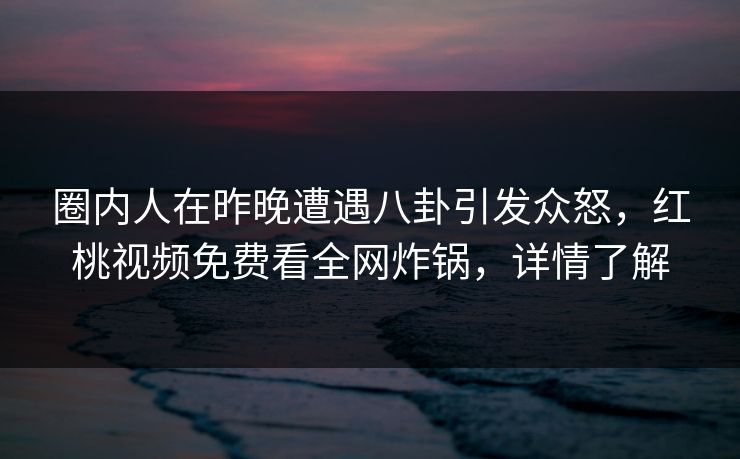 圈内人在昨晚遭遇八卦引发众怒，红桃视频免费看全网炸锅，详情了解