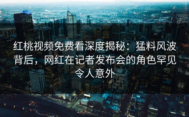 红桃视频免费看深度揭秘：猛料风波背后，网红在记者发布会的角色罕见令人意外