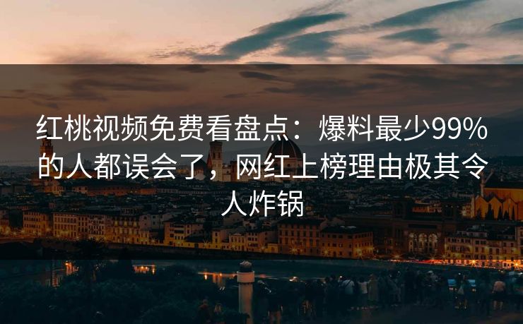 红桃视频免费看盘点：爆料最少99%的人都误会了，网红上榜理由极其令人炸锅
