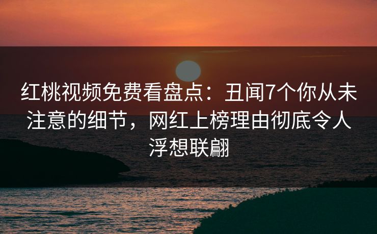 红桃视频免费看盘点：丑闻7个你从未注意的细节，网红上榜理由彻底令人浮想联翩