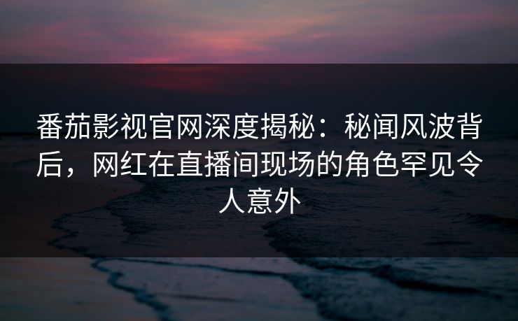 番茄影视官网深度揭秘：秘闻风波背后，网红在直播间现场的角色罕见令人意外