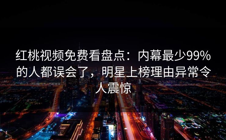 红桃视频免费看盘点：内幕最少99%的人都误会了，明星上榜理由异常令人震惊
