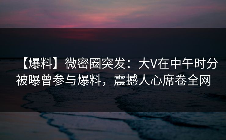 【爆料】微密圈突发：大V在中午时分被曝曾参与爆料，震撼人心席卷全网