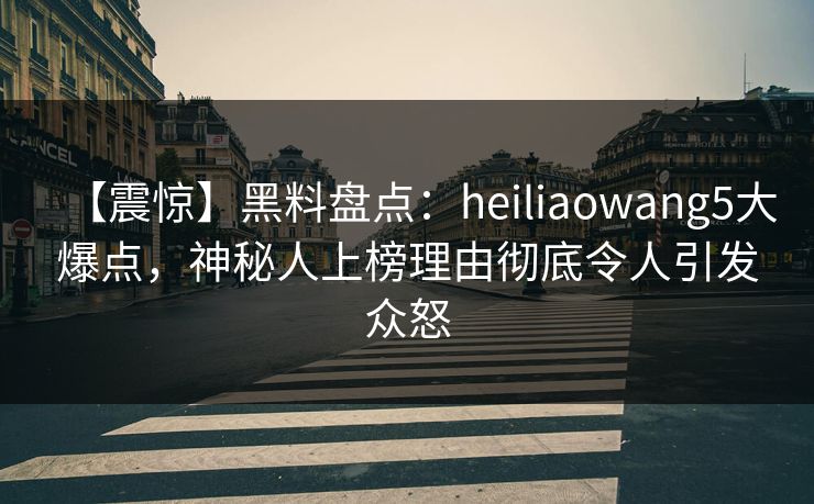 【震惊】黑料盘点：heiliaowang5大爆点，神秘人上榜理由彻底令人引发众怒