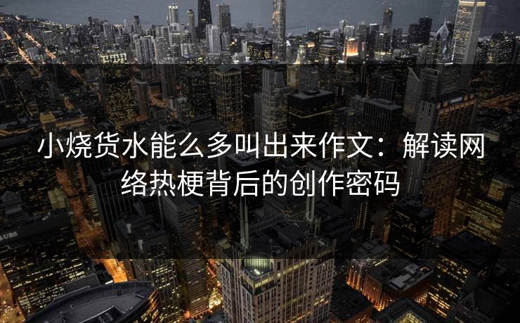 小烧货水能么多叫出来作文：解读网络热梗背后的创作密码