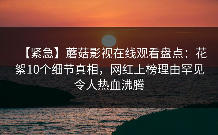 【紧急】蘑菇影视在线观看盘点：花絮10个细节真相，网红上榜理由罕见令人热血沸腾