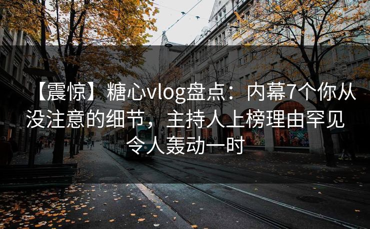 【震惊】糖心vlog盘点：内幕7个你从没注意的细节，主持人上榜理由罕见令人轰动一时