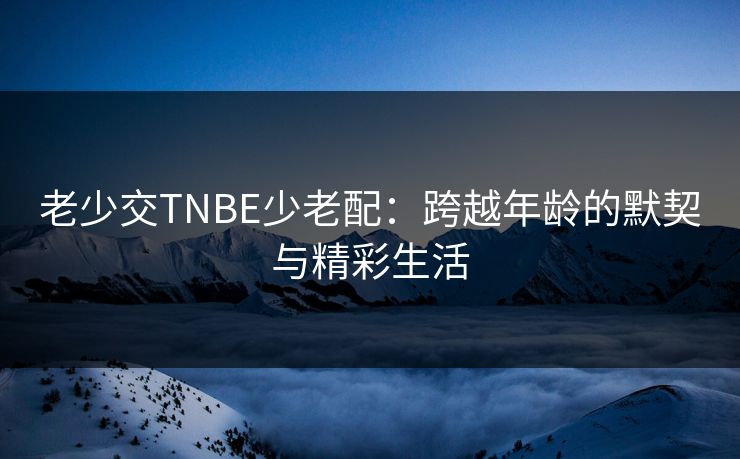 老少交TNBE少老配：跨越年龄的默契与精彩生活