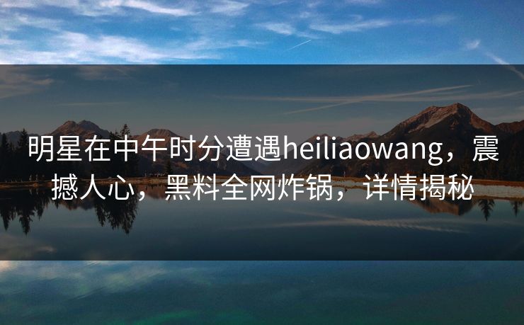 明星在中午时分遭遇heiliaowang，震撼人心，黑料全网炸锅，详情揭秘