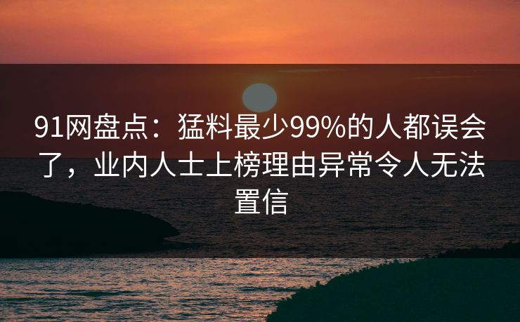91网盘点：猛料最少99%的人都误会了，业内人士上榜理由异常令人无法置信